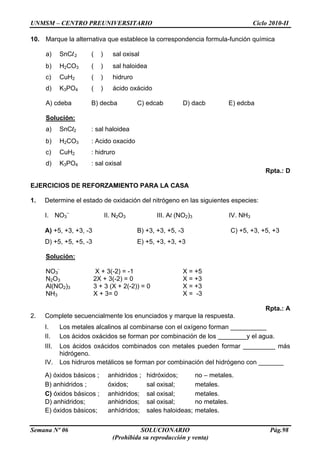UNMSM – CENTRO PREUNIVERSITARIO Ciclo 2010-II
Semana Nº 06 SOLUCIONARIO Pág.98
(Prohibida su reproducción y venta)
10. Marque la alternativa que establece la correspondencia formula-función química
a) SnCl2 ( ) sal oxisal
b) H2CO3 ( ) sal haloidea
c) CuH2 ( ) hidruro
d) K3PO4 ( ) ácido oxácido
A) cdeba B) decba C) edcab D) dacb E) edcba
Solución:
a) SnCl2 : sal haloidea
b) H2CO3 : Acido oxacido
c) CuH2 : hidruro
d) K3PO4 : sal oxisal
Rpta.: D
EJERCICIOS DE REFORZAMIENTO PARA LA CASA
1. Determine el estado de oxidación del nitrógeno en las siguientes especies:
I. NO3
–
II. N2O3 III. Al (NO2)3 IV. NH3
A) +5, +3, +3, -3 B) +3, +3, +5, -3 C) +5, +3, +5, +3
D) +5, +5, +5, -3 E) +5, +3, +3, +3
Solución:
NO3
-
X + 3(-2) = -1 X = +5
N2O3 2X + 3(-2) = 0 X = +3
Al(NO2)3 3 + 3 (X + 2(-2)) = 0 X = +3
NH3 X + 3= 0 X = -3
Rpta.: A
2. Complete secuencialmente los enunciados y marque la respuesta.
I. Los metales alcalinos al combinarse con el oxígeno forman __________
II. Los ácidos oxácidos se forman por combinación de los ________y el agua.
III. Los ácidos oxácidos combinados con metales pueden formar _________ más
hidrógeno.
IV. Los hidruros metálicos se forman por combinación del hidrógeno con _______
A) óxidos básicos ; anhidridos ; hidróxidos; no – metales.
B) anhidridos ; óxidos; sal oxisal; metales.
C) óxidos básicos ; anhidridos; sal oxisal; metales.
D) anhidridos; anhidridos; sal oxisal; no metales.
E) óxidos básicos; anhídridos; sales haloideas; metales.
 