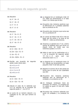 50 MATEMÁTICAS 3º ESO
13. Resuelve
a) 2
x 5x 0− =
b) 2
x 3x 0+ =
c) 2
x 9 0− =
d) 2
x 5 0+ =
14. Resuelve
a) 2
x 5x 6 0− + =
b) 2
x 3x 4 0− − =
c) 2
x 3x 10 0+ − =
d) 2
x 6x 9 0− + =
15. Resuelve
a) (x 2)(x 3) 0+ − =
b) (3x 1)(x 5) 0+ + =
c) x(x 9) 0+ =
d) (2x 8)(3x 9) 0+ − =
16. Escribe una ecuación de segundo
grado cuyas raíces sean:
a) x=3 y x=-5
b) x=2 y x=4
c) x=-1 y x=-9
d) x=0 y x=-5
17. Resuelve
a) (x 2)(x 3) 6+ − =
b) (x 1)(x 5) 16+ − =
18. Calcula el valor de m sabiendo que
x=3 es solución de la ecuación de
segundo grado x2
- mx+27=0
19. La suma de un número natural y su
cuadrado es 42. ¿De qué número se
trata?
20. La diagonal de un rectángulo mide 10
cm. Halla sus dimensiones si un lado
mide 2 cm menos que el otro.
21. Encuentra dos números positivos que
se diferencien en 7 unidades sabiendo
que su producto es 44.
22. Encuentra dos números cuya suma sea
10 y su producto 24
23. Un campo de fútbol mide 30 m más de
largo que de ancho y su área es de
7000 m2
, halla sus dimensiones.
24. Tenemos un alambre de 17 cm. ¿Cómo
hemos de doblarlo para que forme un
ángulo recto de modo que sus
extremos queden a 13 cm?.
25. Halla el valor de los coeficientes a,b y
c en la ecuación de segundo grado
2
7x bx c 0+ + = para qué sus
soluciones sean 3 y -2
26. La diagonal de un rectángulo tiene 10
cm. Calcula sus dimensiones si el lado
pequeño mide ¾ del lado grande.
27. Reparte el número 20 en dos partes de
forma que la suma de sus cuadrados
sea 202.
28. Encuentra dos números positivos
sabiendo que se diferencian en 7
unidades y su producto es 60.
29. Un triángulo rectángulo tiene de
perímetro 24 metros, y la longitud de
un cateto es igual a ¾ del otro. Halla
sus lados.
30. Encuentra dos números sabiendo que
suma 18 unidades y su producto es
77.
Ecuaciones de segundo grado
 