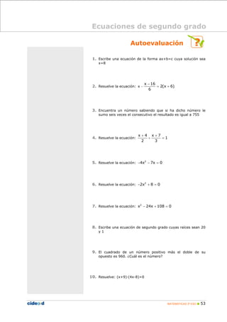 MATEMÁTICAS 3º ESO 53
Autoevaluación
1. Escribe una ecuación de la forma ax+b=c cuya solución sea
x=8
2. Resuelve la ecuación: x
x 16
2(x 6)
6
−
−
= +
3. Encuentra un número sabiendo que si ha dicho número le
sumo seis veces el consecutivo el resultado es igual a 755
4. Resuelve la ecuación:
x 4 x 7
1
2 3
+
+ +
=
5. Resuelve la ecuación: 2
4x 7x 0− − =
6. Resuelve la ecuación: 2
2x 8 0− + =
7. Resuelve la ecuación: 2
x 24x 108 0− + =
8. Escribe una ecuación de segundo grado cuyas raíces sean 20
y 1
9. El cuadrado de un número positivo más el doble de su
opuesto es 960. ¿Cuál es el número?
10. Resuelve: (x+9)·(4x-8)=0
Ecuaciones de segundo grado
 