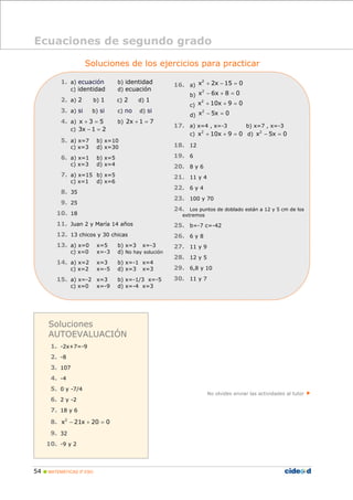 54 MATEMÁTICAS 3º ESO
Soluciones de los ejercicios para practicar
1. a) ecuación b) identidad
c) identidad d) ecuación
2. a) 2 b) 1 c) 2 d) 1
3. a) si b) si c) no d) si
4. a) x 3 5+ = b) 2x 1 7+ =
c) 3x 1 2− =
5. a) x=7 b) x=10
c) x=3 d) x=30
6. a) x=1 b) x=5
c) x=3 d) x=4
7. a) x=15 b) x=5
c) x=1 d) x=6
8. 35
9. 25
10. 18
11. Juan 2 y María 14 años
12. 13 chicos y 30 chicas
13. a) x=0 x=5 b) x=3 x=-3
c) x=0 x=-3 d) No hay solución
14. a) x=2 x=3 b) x=-1 x=4
c) x=2 x=-5 d) x=3 x=3
15. a) x=-2 x=3 b) x=-1/3 x=-5
c) x=0 x=-9 d) x=-4 x=3
16. a)
2
x 2x 15 0+ − =
b)
2
x 6x 8 0− + =
c)
2
x 10x 9 0+ + =
d)
2
x 5x 0− =
17. a) x=4 , x=-3 b) x=7 , x=-3
c) 2
x 10x 9 0+ + = d) 2
x 5x 0− =
18. 12
19. 6
20. 8 y 6
21. 11 y 4
22. 6 y 4
23. 100 y 70
24. Los puntos de doblado están a 12 y 5 cm de los
extremos
25. b=-7 c=-42
26. 6 y 8
27. 11 y 9
28. 12 y 5
29. 6,8 y 10
30. 11 y 7
No olvides enviar las actividades al tutor
Ecuaciones de segundo grado
Soluciones
AUTOEVALUACIÓN
1. -2x+7=-9
2. -8
3. 107
4. -4
5. 0 y -7/4
6. 2 y -2
7. 18 y 6
8. 2
x 21x 20 0− + =
9. 32
10. -9 y 2
 