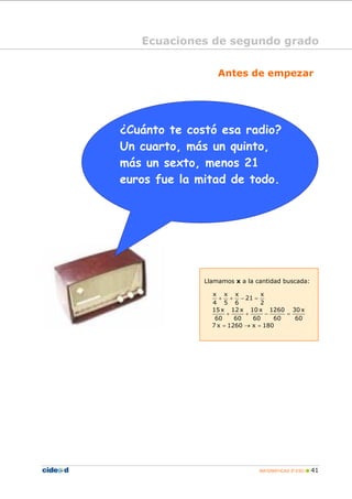 MATEMÁTICAS 3º ESO 41
Antes de empezar
Ecuaciones de segundo grado
Llamamos x a la cantidad buscada:
x x x x
21
4 5 6 2
15 x 12 x 10 x 1260 30 x
60 60 60 60 60
7 x 1260 x 180
+ + − =
+ + − =
= → =
¿Cuánto te costó esa radio?
Un cuarto, más un quinto,
más un sexto, menos 21
euros fue la mitad de todo.
 