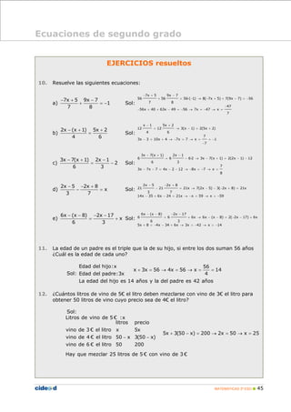 MATEMÁTICAS 3º ESO 45
Ecuaciones de segundo grado
EJERCICIOS resueltos
10. Resuelve las siguientes ecuaciones:
a)
7x 5 9x 7
1
7 8
− + −
+ = − Sol:
7x 5 9x 7
56 56 56·( 1) 8( 7x 5) 7(9x 7) 56
7 8
47
56x 40 63x 49 56 7x 47 x
7
− + −
+ = − → − + + − = −
−
− + + − = − → = − → =
b)
2x (x 1) 5x 2
4 6
− + +
= Sol:
x 1 5x 2
12 12 3(x 1) 2(5x 2)
4 6
7
3x 3 10x 4 7x 7 x 1
7
− +
= → − = +
− = + → − = → = = −
−
c)
3x 7(x 1) 2x 1
2
6 3
− + −
= − Sol:
3x 7(x 1) 2x 1
6 6 6·2 3x 7(x 1) 2(2x 1) 12
6 3
7
3x 7x 7 4x 2 12 8x 7 x
8
− + −
= − → − + = − −
− − = − − → − = − → =
d)
2x 5 2x 8
x
3 7
− − +
− = Sol:
2x 5 2x 8
21 21 21x 7(2x 5) 3( 2x 8) 21x
3 7
14x 35 6x 24 21x x 59 x 59
− − +
− = → − − − + =
− + − = → − = → = −
e)
6x (x 8) 2x 17
x
6 3
− − − −
= + Sol:
6x (x 8) 2x 17
6 6 6x 6x (x 8) 2( 2x 17) 6x
6 3
5x 8 4x 34 6x 3x 42 x 14
− − − −
= + → − − = − − +
+ = − − + → = − → = −
11. La edad de un padre es el triple que la de su hijo, si entre los dos suman 56 años
¿Cuál es la edad de cada uno?
Sol:
Edad del hijo:x 56
x 3x 56 4x 56 x 14
4Edad del padre:3x
La edad del hijo es 14 años y la del padre es 42 años
+ = → = → = =
12. ¿Cuántos litros de vino de 5€ el litro deben mezclarse con vino de 3€ el litro para
obtener 50 litros de vino cuyo precio sea de 4€ el litro?
Sol:
Litros de vino de 5 € :x
litros precio
vino de 3 € el litro x 5x
5x 3(50 x) 200 2x 50 x 25
vino de 4 € el litro 50 x 3(50 x)
vino de 6 € el litro 50 200
Hay que mezclar 25 litros de 5 € con vino de 3 €
+ − = → = → =
− −
 