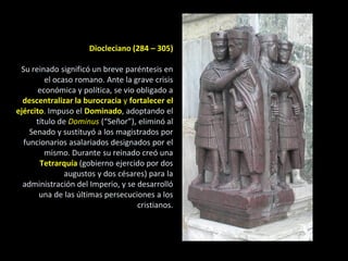 Diocleciano (284 – 305)

 Su reinado significó un breve paréntesis en
         el ocaso romano. Ante la grave crisis
       económica y política, se vio obligado a
  descentralizar la burocracia y fortalecer el
ejército. Impuso el Dominado, adoptando el
      título de Dominus (“Señor”), eliminó al
    Senado y sustituyó a los magistrados por
  funcionarios asalariados designados por el
         mismo. Durante su reinado creó una
       Tetrarquía (gobierno ejercido por dos
               augustos y dos césares) para la
  administración del Imperio, y se desarrolló
       una de las últimas persecuciones a los
                                    cristianos.
 