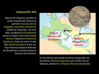 Teodosio (379 -395)

  Natural de Hispania, pacificó el
     sector oriental del Imperio al
          permitir el acceso de los
 visigodos a territorio romano en
    calidad de federados. De otro                             Ravena
  lado, estableció al Cristianismo            Imperio                        Constantinopla
como la religión oficial del Estado          Romano de
   romano mediante el Edicto de              Occidente                  Imperio
Tesalónica. Antes de morir el año                                      Romano de
 395, dividió el Imperio entre sus                                      Oriente
                                                                         IMPERIO
  hijos Honorio (Imperio Romano
                                                                       ROMANO DE
de Occidente) y Arcadio (Imperio
                                                                        ORIENTE
             Romano de Oriente).
                                                                       (ARCADIO)
                                      El año 476 fue derrocado el último emperador de
                                      Occidente, Rómulo Augústulo, por el líder hérulo
                                      Odoacro, dando fin al Imperio Romano Occidental.
 