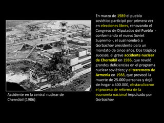 En marzo de 1989 el pueblo
                                     soviético participó por primera vez
                                     en elecciones libres, renovando el
                                     Congreso de Diputados del Pueblo -
                                     conformando el nuevo Soviet
                                     Supremo -, el cual nombró a
                                     Gorbachov presidente para un
                                     mandato de cinco años. Dos trágicos
                                     sucesos, el grave accidente nuclear
                                     de Chernóbil en 1986, que reveló
                                     grandes deficiencias en el programa
                                     nuclear soviético; y el terremoto de
                                     Armenia en 1988, que provocó la
                                     muerte de 25.000 personas y dejó
                                     sin hogar a 400.000, obstaculizaron
                                     el proceso de reforma de la
Accidente en la central nuclear de   economía nacional impulsado por
Chernóbil (1986)                     Gorbachov.
 