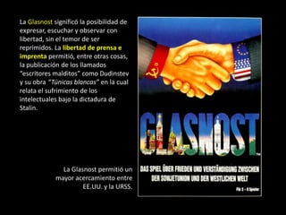 La Glasnost significó la posibilidad de
expresar, escuchar y observar con
libertad, sin el temor de ser
reprimidos. La libertad de prensa e
imprenta permitió, entre otras cosas,
la publicación de los llamados
“escritores malditos” como Dudinstev
y su obra “Túnicas blancas” en la cual
relata el sufrimiento de los
intelectuales bajo la dictadura de
Stalin.




              La Glasnost permitió un
            mayor acercamiento entre
                     EE.UU. y la URSS.
 