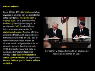 Política exterior

Entre 1985 y 1991 Gorbachov celebró
diversas reuniones con los presidentes
estadounidenses Ronald Reagan y
George Bush. En el encuentro de
Reikiavik (Islandia) con Reagan, en
octubre de 1986, los dos líderes
intercambiaron propuestas de
reducción de armas Aunque al inicio
existieron trabas, ambos presidentes
firmaron un acuerdo en 1987 por el
que se eliminaban los misiles de
alcance medio y algunos tipos de los
de corto alcance. En diciembre de
1988, Gorbachov anunció, ante la
Asamblea General de Naciones              Gorbachov y Reagan firmando un acuerdo de
Unidas, la reducción unilateral de               reducción de armas en 1987
armas convencionales, en especial en
Europa del Este y en la frontera chino-
soviética.
 
