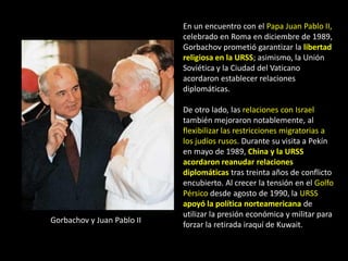 En un encuentro con el Papa Juan Pablo II,
                            celebrado en Roma en diciembre de 1989,
                            Gorbachov prometió garantizar la libertad
                            religiosa en la URSS; asimismo, la Unión
                            Soviética y la Ciudad del Vaticano
                            acordaron establecer relaciones
                            diplomáticas.

                            De otro lado, las relaciones con Israel
                            también mejoraron notablemente, al
                            flexibilizar las restricciones migratorias a
                            los judíos rusos. Durante su visita a Pekín
                            en mayo de 1989, China y la URSS
                            acordaron reanudar relaciones
                            diplomáticas tras treinta años de conflicto
                            encubierto. Al crecer la tensión en el Golfo
                            Pérsico desde agosto de 1990, la URSS
                            apoyó la política norteamericana de
                            utilizar la presión económica y militar para
Gorbachov y Juan Pablo II
                            forzar la retirada iraquí de Kuwait.
 
