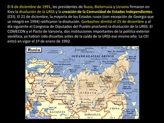 El 8 de diciembre de 1991, los presidentes de Rusia, Bielorrusia y Ucrania firmaron en
Kiev la disolución de la URSS y la creación de la Comunidad de Estados Independientes
(CEI). El 21 de diciembre, la mayoría de los Estados rusos (con excepción de Georgia que
se integró en 1994) ratificaron la disolución. Gorbachov dimitió el 25 de diciembre y al
día siguiente el Congreso de Diputados del Pueblo proclamó la disolución de la URSS. El
COMECON y el Pacto de Varsovia, dos instituciones importantes de la política exterior
soviética, ya habían sido disueltas antes de la caída de la URSS ese mismo año. La CEI
entró en vigor el 1º de enero de 1992.
 