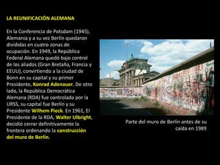 LA REUNIFICACIÓN ALEMANA

En la Conferencia de Potsdam (1945),
Alemania y a su vez Berlín quedaron
divididas en cuatro zonas de
ocupación. En 1949, la República
Federal Alemana quedó bajo control
de los aliados (Gran Bretaña, Francia y
EEUU), convirtiendo a la ciudad de
Bonn en su capital y su primer
Presidente, Konrad Adenauer. De otro
lado, la República Democrática
Alemana (RDA) fue controlada por la
URSS, su capital fue Berlín y su
Presidente Wilhem Pieck. En 1961, El
Presidente de la RDA, Walter Ulbright,
decidió cerrar definitivamente la         Parte del muro de Berlín antes de su
frontera ordenando la construcción                              caída en 1989
del muro de Berlín.
 