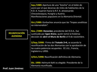 Sep./1989: Apertura de una "brecha" en el telón de
                     acero por el que decenas de miles de habitantes de la
                     R.D. A. huyeron hacia la R.F. A. atravesando
                     Checoslovaquia, Hungría y Austria.
                     Manifestaciones populares en la Alemania Oriental.

                     Oct./1989: Gorbachov anuncia que las “tropas soviéticas
                     no intervendrán”.

                     Nov. /1989: Honecker, presidente del R.D.A., fue
     REUNIFICACIÓN   sustituido por Egon Krenz, quién tomó la histórica
       ALEMANA       decisión de abrir el Muro de Berlín el 9 de noviembre.

                     2/Sep./1990: Firma del Tratado 2+4, se acuerda la
                     reunificación de las dos Alemanias con la aprobación de
                     las cuatro potencias ocupantes: EE.UU., Francia,
                     Inglaterra y URSS.

                     3/Oct./1990: Reunificación definitiva de Alemania.

                     Dic. 1990: Helmunt Kohl es elegido Presidente de la
                     Alemania reunificada.
Prof. Juan Jiménez
 