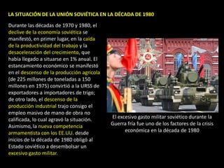 LA SITUACIÓN DE LA UNIÓN SOVIÉTICA EN LA DÉCADA DE 1980
Durante las décadas de 1970 y 1980, el
declive de la economía soviética se
manifestó, en primer lugar, en la caída
de la productividad del trabajo y la
desaceleración del crecimiento, que
había llegado a situarse en 1% anual. El
estancamiento económico se manifestó
en el descenso de la producción agrícola
(de 225 millones de toneladas a 150
millones en 1975) convirtió a la URSS de
exportadores a importadores de trigo;
de otro lado, el descenso de la
producción industrial trajo consigo el
empleo masivo de mano de obra no
calificada, lo cual agravó la situación.   El excesivo gasto militar soviético durante la
Asimismo, la nueva competencia             Guerra fría fue uno de los factores de la crisis
armamentista con los EE.UU. desde                económica en la década de 1980
inicios de la década de 1980 obligó al
Estado soviético a desembolsar un
excesivo gasto militar.
 