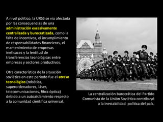 A nivel político, la URSS se vio afectada
por las consecuencias de una
administración excesivamente
centralizada y burocratizada, como la
falta de incentivos, el incumplimiento
de responsabilidades financieras, el
mantenimiento de empresas
ineficaces y la lentitud de
transferencias tecnológicas entre
empresas y sectores productivos.

Otra característica de la situación
soviética en este periodo fue el atraso
tecnológico (robótica,
superordenadores, láser,
telecomunicaciones, fibra óptica)
                                              La centralización burocrática del Partido
debido a un autoaislamiento respecto
                                            Comunista de la Unión Soviética contribuyó
a la comunidad científica universal.
                                                    a la inestabilidad política del país.
 