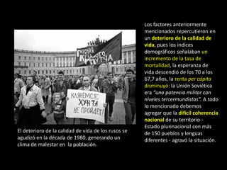Los factores anteriormente
                                                     mencionados repercutieron en
                                                     un deterioro de la calidad de
                                                     vida, pues los índices
                                                     demográficos señalaban un
                                                     incremento de la tasa de
                                                     mortalidad, la esperanza de
                                                     vida descendió de los 70 a los
                                                     67,7 años, la renta per cápita
                                                     disminuyó: la Unión Soviética
                                                     era “una potencia militar con
                                                     niveles tercermundistas”. A todo
                                                     lo mencionado debemos
                                                     agregar que la difícil coherencia
                                                     nacional de su territorio -
                                                     Estado plurinacional con más
El deterioro de la calidad de vida de los rusos se   de 150 pueblos y lenguas
agudizó en la década de 1980, generando un           diferentes - agravó la situación.
clima de malestar en la población.
 