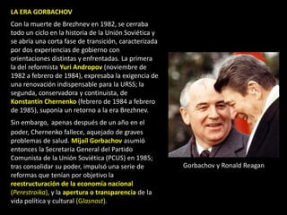 LA ERA GORBACHOV
Con la muerte de Brezhnev en 1982, se cerraba
todo un ciclo en la historia de la Unión Soviética y
se abría una corta fase de transición, caracterizada
por dos experiencias de gobierno con
orientaciones distintas y enfrentadas. La primera
la del reformista Yuri Andropov (noviembre de
1982 a febrero de 1984), expresaba la exigencia de
una renovación indispensable para la URSS; la
segunda, conservadora y continuista, de
Konstantín Chernenko (febrero de 1984 a febrero
de 1985), suponía un retorno a la era Brezhnev.
Sin embargo, apenas después de un año en el
poder, Chernenko fallece, aquejado de graves
problemas de salud. Mijaíl Gorbachov asumió
entonces la Secretaria General del Partido
Comunista de la Unión Soviética (PCUS) en 1985;
tras consolidar su poder, impulsó una serie de         Gorbachov y Ronald Reagan
reformas que tenían por objetivo la
reestructuración de la economía nacional
(Perestroika), y la apertura o transparencia de la
vida política y cultural (Glasnost).
 