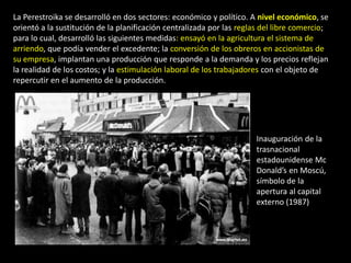 La Perestroika se desarrolló en dos sectores: económico y político. A nivel económico, se
orientó a la sustitución de la planificación centralizada por las reglas del libre comercio;
para lo cual, desarrolló las siguientes medidas: ensayó en la agricultura el sistema de
arriendo, que podía vender el excedente; la conversión de los obreros en accionistas de
su empresa, implantan una producción que responde a la demanda y los precios reflejan
la realidad de los costos; y la estimulación laboral de los trabajadores con el objeto de
repercutir en el aumento de la producción.




                                                                       Inauguración de la
                                                                       trasnacional
                                                                       estadounidense Mc
                                                                       Donald’s en Moscú,
                                                                       símbolo de la
                                                                       apertura al capital
                                                                       externo (1987)
 