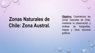Zonas Naturales de
Chile: Zona Austral.
Objetivo: Caracterizar las
zonas naturales de Chile,
mediante la observación y
análisis de fotografías,
mapas y otros recursos
gráficos.
 