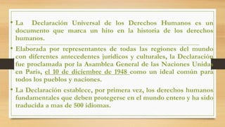 • La Declaración Universal de los Derechos Humanos es un
documento que marca un hito en la historia de los derechos
humanos.
• Elaborada por representantes de todas las regiones del mundo
con diferentes antecedentes jurídicos y culturales, la Declaración
fue proclamada por la Asamblea General de las Naciones Unidas
en París, el 10 de diciembre de 1948 como un ideal común para
todos los pueblos y naciones.
• La Declaración establece, por primera vez, los derechos humanos
fundamentales que deben protegerse en el mundo entero y ha sido
traducida a mas de 500 idiomas.
 