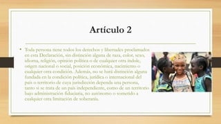 Artículo 2
• Toda persona tiene todos los derechos y libertades proclamados
en esta Declaración, sin distinción alguna de raza, color, sexo,
idioma, religión, opinión política o de cualquier otra índole,
origen nacional o social, posición económica, nacimiento o
cualquier otra condición. Además, no se hará distinción alguna
fundada en la condición política, jurídica o internacional del
país o territorio de cuya jurisdicción dependa una persona,
tanto si se trata de un país independiente, como de un territorio
bajo administración fiduciaria, no autónomo o sometido a
cualquier otra limitación de soberanía.
 