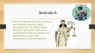 Artículo 6
• Todos son iguales ante la ley y tienen,
sin distinción, derecho a igual
protección de la ley. Todos tienen
derecho a igual protección contra
toda discriminación que infrinja esta
Declaración y contra toda
provocación a tal discriminación.
 
