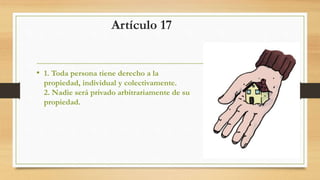 Artículo 17
• 1. Toda persona tiene derecho a la
propiedad, individual y colectivamente.
2. Nadie será privado arbitrariamente de su
propiedad.
 