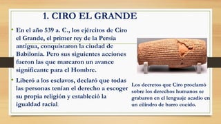 1. CIRO EL GRANDE
• En el año 539 a. C., los ejércitos de Ciro
el Grande, el primer rey de la Persia
antigua, conquistaron la ciudad de
Babilonia. Pero sus siguientes acciones
fueron las que marcaron un avance
significante para el Hombre.
• Liberó a los esclavos, declaró que todas
las personas tenían el derecho a escoger
su propia religión y estableció la
igualdad racial.
Los decretos que Ciro proclamó
sobre los derechos humanos se
grabaron en el lenguaje acadio en
un cilindro de barro cocido.
 