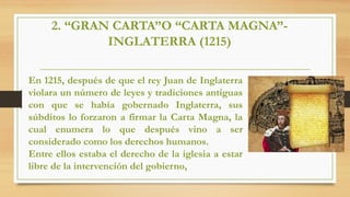 2. “GRAN CARTA”O “CARTA MAGNA”-
INGLATERRA (1215)
En 1215, después de que el rey Juan de Inglaterra
violara un número de leyes y tradiciones antiguas
con que se había gobernado Inglaterra, sus
súbditos lo forzaron a firmar la Carta Magna, la
cual enumera lo que después vino a ser
considerado como los derechos humanos.
Entre ellos estaba el derecho de la iglesia a estar
libre de la intervención del gobierno,
 