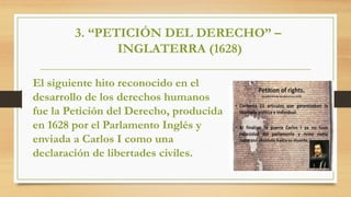3. “PETICIÓN DEL DERECHO” –
INGLATERRA (1628)
El siguiente hito reconocido en el
desarrollo de los derechos humanos
fue la Petición del Derecho, producida
en 1628 por el Parlamento Inglés y
enviada a Carlos I como una
declaración de libertades civiles.
 