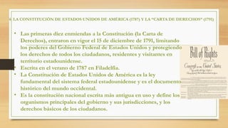 4. LA CONSTITUCIÓN DE ESTADOS UNIDOS DE AMÉRICA (1787) Y LA “CARTA DE DERECHOS” (1791)
• Las primeras diez enmiendas a la Constitución (la Carta de
Derechos), entraron en vigor el 15 de diciembre de 1791, limitando
los poderes del Gobierno Federal de Estados Unidos y protegiendo
los derechos de todos los ciudadanos, residentes y visitantes en
territorio estadounidense.
• Escrita en el verano de 1787 en Filadelfia.
• La Constitución de Estados Unidos de América es la ley
fundamental del sistema federal estadounidense y es el documento
histórico del mundo occidental.
• Es la constitución nacional escrita más antigua en uso y define los
organismos principales del gobierno y sus jurisdicciones, y los
derechos básicos de los ciudadanos.
 