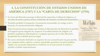 4. LA CONSTITUCIÓN DE ESTADOS UNIDOS DE
AMÉRICA (1787) Y LA “CARTA DE DERECHOS” (1791)
• La Carta de Derechos protege la libertad de expresión, la libertad religiosa, el
derecho de tener y portar armas, el derecho de reunirse y la libertad de petición.
• También prohíbe la búsqueda e incautación irrazonable, el castigo cruel e
inusual y la autoincriminación obligada.
• Entre las protecciones legales que brinda, la Declaración de Derechos le prohíbe
al Congreso pasar ninguna ley respecto al establecimiento de religión y le
prohíbe al gobierno federal privar a cualquier persona de la vida, libertad o
propiedad sin el debido proceso legal.
• En casos criminales federales se requiere de una acusación por un gran jurado,
por cualquier delito capital, o crimen reprobable, garantiza un juicio público
rápido con un jurado imparcial en el distrito en el cual ocurrió el crimen y
prohíbe el doble enjuiciamiento.
 