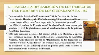5. FRANCIA.-LA DECLARACIÓN DE LOS DERECHOS
DEL HOMBRE Y DE LOS CIUDADANOS EN 1789
• Después de la Revolución Francesa en 1789, la Declaración de los
Derechos del Hombre y del Ciudadano otorgó libertades especificas
contra la opresión, como "una expresión de la voluntad general”.
• En 1789, el pueblo de Francia causó la abolición de una monarquía
absoluta y creó la plataforma para el establecimiento de la primera
República Francesa.
• Sólo seis semanas después del ataque súbito a la Bastilla, y apenas
tres semanas después de la abolición del feudalismo, la Asamblea
Nacional Constituyente adoptó la “Declaración de los Derechos del
Hombre y de los Ciudadanos” (en francés: La Déclaration des Droits
de l’Homme et du Citoyen) como el primer paso para escribir la
constitución de la Republica de Francia.
 