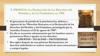 • El gran punto de partida de la proclamación, defensa y
vigencia de los “Derechos Humanos es la Declaración de los
Derechos del Hombre y del Ciudadano, promulgada por la
Asamblea Francesa el 26 de agosto de 1789”.
• En ella se reconocía solemnemente que los hombres nacen y
permanecen libres e iguales en sus derechos.
LIBERTAD – IGUALDAD – FRATERNIDAD
• Dos siglos después de esas primeras Declaraciones, los
derechos individuales se vuelven materia de otras convenciones
y cuerpos legales.
5. FRANCIA.-La Declaración de los Derechos del
Hombre y de los Ciudadanos en 1789
 