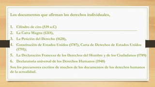 Los documentos que afirman los derechos individuales,
1. Cilindro de ciro (539 a.C)
2. La Carta Magna (1215),
3. La Petición del Derecho (1628),
4. Constitución de Estados Unidos (1787), Carta de Derechos de Estados Unidos
(1791);
5. La Declaración Francesa de los Derechos del Hombre y de los Ciudadanos (1789)
6. Declaratoria universal de los Derechos Humanos (1948)
Son los precursores escritos de muchos de los documentos de los derechos humanos
de la actualidad.
 