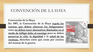 CONVENCIÓN DE LA HAYA
Convención de la Haya
En 1907, la Convención de la Haya regula las
normas que deben observar los beligerantes:
estos no deben tener alternativas ilimitadas en el
modo de infligir daño al enemigo pues se deben
preservar la vida, la dignidad y la salud de las
víctimas, derechos estos que están por encima
del manejo de la guerra.
 