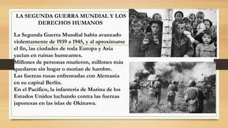 LA SEGUNDA GUERRA MUNDIAL Y LOS
DERECHOS HUMANOS
La Segunda Guerra Mundial había avanzado
violentamente de 1939 a 1945, y al aproximarse
el fin, las ciudades de toda Europa y Asia
yacían en ruinas humeantes.
Millones de personas murieron, millones más
quedaron sin hogar o morían de hambre.
Las fuerzas rusas enfrentadas con Alemania
en su capital Berlín.
En el Pacífico, la infantería de Marina de los
Estados Unidos luchando contra las fuerzas
japonesas en las islas de Okinawa.
 