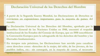Declaración Universal de los Derechos del Hombre
• A partir de la Segunda Guerra Mundial, las Declaraciones de Derechos se
convierten en exposiciones importantes para la mayoría de países del
mundo.
• La Declaración Universal de los Derechos del Hombre, aprobada por la
Asamblea General de las Naciones Unidas en 1948, encontró el respaldo
institucional de los Estados del Consejo de Europa, que en 1950 suscribieron
la Convención Europea para la salvaguarda de los derechos del hombre y las
libertades fundamentales.
• En tiempos más próximos, las Declaraciones han servido para canalizar
otros derechos como: -derechos de la mujer, del niño, de los jóvenes, de los
pueblos indios, etc.- sin conseguir, en la mayoría de casos, el necesario
apoyo estatal.
 