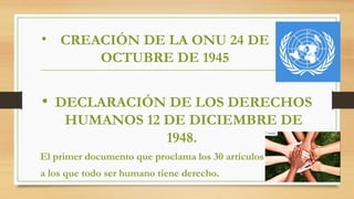 • CREACIÓN DE LA ONU 24 DE
OCTUBRE DE 1945
• DECLARACIÓN DE LOS DERECHOS
HUMANOS 12 DE DICIEMBRE DE
1948.
El primer documento que proclama los 30 artículos
a los que todo ser humano tiene derecho.
 