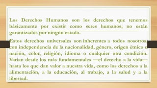 Los Derechos Humanos son los derechos que tenemos
básicamente por existir como seres humanos; no están
garantizados por ningún estado.
Estos derechos universales son inherentes a todos nosotros,
con independencia de la nacionalidad, género, origen étnico o
nación, color, religión, idioma o cualquier otra condición.
Varían desde los más fundamentales —el derecho a la vida—
hasta los que dan valor a nuestra vida, como los derechos a la
alimentación, a la educación, al trabajo, a la salud y a la
libertad.
 