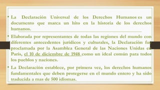 • La Declaración Universal de los Derechos Humanos es un
documento que marca un hito en la historia de los derechos
humanos.
• Elaborada por representantes de todas las regiones del mundo con
diferentes antecedentes jurídicos y culturales, la Declaración fue
proclamada por la Asamblea General de las Naciones Unidas en
París, el 10 de diciembre de 1948 como un ideal común para todos
los pueblos y naciones.
• La Declaración establece, por primera vez, los derechos humanos
fundamentales que deben protegerse en el mundo entero y ha sido
traducida a mas de 500 idiomas.
 
