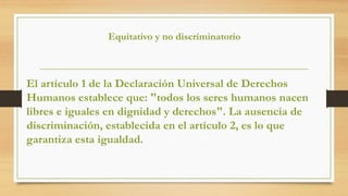 Equitativo y no discriminatorio
El artículo 1 de la Declaración Universal de Derechos
Humanos establece que: "todos los seres humanos nacen
libres e iguales en dignidad y derechos". La ausencia de
discriminación, establecida en el artículo 2, es lo que
garantiza esta igualdad.
 