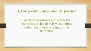 El otro como un punto de partida
• Yo debo reconocer y respetar los
derechos de los demás y los demás
deben reconocer y respetar mis
derechos
 