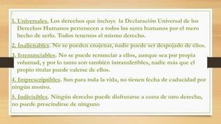 1. Universales. Los derechos que incluye la Declaración Universal de los
Derechos Humanos pertenecen a todos los seres humanos por el mero
hecho de serlo. Todos tenemos el mismo derecho.
2. Inalienables. No se pueden enajenar, nadie puede ser despojado de ellos.
3. Irrenunciables. No se puede renunciar a ellos, aunque sea por propia
voluntad, y por lo tanto son también intransferibles, nadie más que el
propio titular puede valerse de ellos.
4. Imprescriptibles. Son para toda la vida, no tienen fecha de caducidad por
ningún motivo.
5. Indivisibles. Ningún derecho puede disfrutarse a costa de otro derecho,
no puede prescindirse de ninguno
 