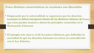Estas distintas características en ocasiones son discutidas
• Empezando por la universalidad: se argumenta que los derechos
humanos se deben interpretar dentro de las distintas culturas, de forma
que estas pueden matizar o alterar los principios contenidos en la
Declaración Universal.
• El ejemplo más claro es el de los países islámicos, que defienden la
necesidad de que los derechos humanos no entren en contradicción
con la Ley Islámica.
 