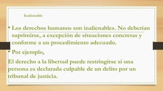 Inalienable
• Los derechos humanos son inalienables. No deberían
suprimirse, a excepción de situaciones concretas y
conforme a un procedimiento adecuado.
• Por ejemplo,
El derecho a la libertad puede restringirse si una
persona es declarada culpable de un delito por un
tribunal de justicia.
 