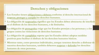 Derechos y obligaciones
• Los Estados tienen obligaciones y deberes conforme al derecho internacional de
respetar, proteger y cumplir los derechos humanos.
• La obligación de respetarlos significa que los Estados deben abstenerse de interferir
en el disfrute de los derechos humanos, o de limitarlos.
• La obligación de protegerlos exige que los Estados protejan a las personas y a los
grupos contra las violaciones de derechos humanos.
• La obligación de cumplirlos supone que los Estados deben adoptar medidas
positivas para facilitar el disfrute de los derechos humanos básicos.
• Mientras tanto, como personas individuales, aunque tenemos derecho a disfrutar de
nuestros derechos humanos, también debemos respetar y defender los derechos
humanos de otras personas.
 