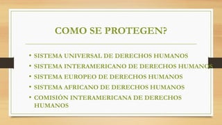 COMO SE PROTEGEN?
• SISTEMA UNIVERSAL DE DERECHOS HUMANOS
• SISTEMA INTERAMERICANO DE DERECHOS HUMANOS
• SISTEMA EUROPEO DE DERECHOS HUMANOS
• SISTEMA AFRICANO DE DERECHOS HUMANOS
• COMISIÓN INTERAMERICANA DE DERECHOS
HUMANOS
 
