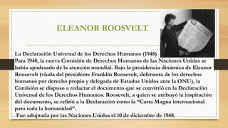 ELEANOR ROOSVELT
La Declaración Universal de los Derechos Humanos (1948)
Para 1948, la nueva Comisión de Derechos Humanos de las Naciones Unidas se
había apoderado de la atención mundial. Bajo la presidencia dinámica de Eleanor
Roosevelt (viuda del presidente Franklin Roosevelt, defensora de los derechos
humanos por derecho propio y delegada de Estados Unidos ante la ONU), la
Comisión se dispuso a redactar el documento que se convirtió en la Declaración
Universal de los Derechos Humanos. Roosevelt, a quien se atribuyó la inspiración
del documento, se refirió a la Declaración como la “Carta Magna internacional
para toda la humanidad”.
Fue adoptada por las Naciones Unidas el 10 de diciembre de 1948.
 