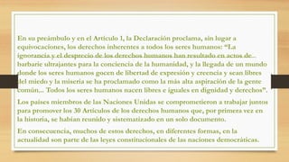 PREÁMBULO
En su preámbulo y en el Artículo 1, la Declaración proclama, sin lugar a
equivocaciones, los derechos inherentes a todos los seres humanos: “La
ignorancia y el desprecio de los derechos humanos han resultado en actos de
barbarie ultrajantes para la conciencia de la humanidad, y la llegada de un mundo
donde los seres humanos gocen de libertad de expresión y creencia y sean libres
del miedo y la miseria se ha proclamado como la más alta aspiración de la gente
común... Todos los seres humanos nacen libres e iguales en dignidad y derechos”.
Los países miembros de las Naciones Unidas se comprometieron a trabajar juntos
para promover los 30 Artículos de los derechos humanos que, por primera vez en
la historia, se habían reunido y sistematizado en un solo documento.
En consecuencia, muchos de estos derechos, en diferentes formas, en la
actualidad son parte de las leyes constitucionales de las naciones democráticas.
 