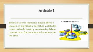 Artículo 1
Todos los seres humanos nacen libres e
iguales en dignidad y derechos y, dotados
como están de razón y conciencia, deben
comportarse fraternalmente los unos con
los otros.
 