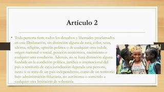 Artículo 2
• Toda persona tiene todos los derechos y libertades proclamados
en esta Declaración, sin distinción alguna de raza, color, sexo,
idioma, religión, opinión política o de cualquier otra índole,
origen nacional o social, posición económica, nacimiento o
cualquier otra condición. Además, no se hará distinción alguna
fundada en la condición política, jurídica o internacional del
país o territorio de cuya jurisdicción dependa una persona,
tanto si se trata de un país independiente, como de un territorio
bajo administración fiduciaria, no autónomo o sometido a
cualquier otra limitación de soberanía.
 